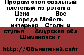 Продам стол овальный плетеный из ротанга › Цена ­ 48 650 - Все города Мебель, интерьер » Столы и стулья   . Амурская обл.,Шимановск г.